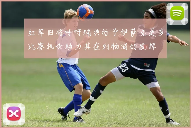 红军旧将呼吁瑞典给予伊萨克更多比赛机会助力其在利物浦的发挥