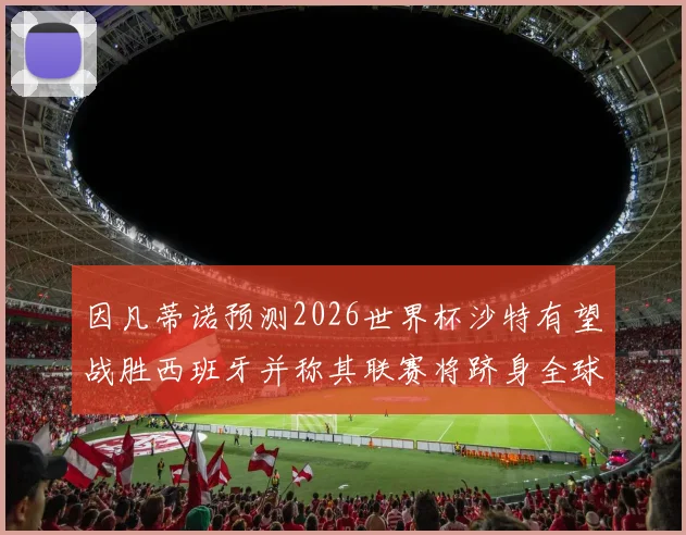 因凡蒂诺预测2026世界杯沙特有望战胜西班牙并称其联赛将跻身全球前三
