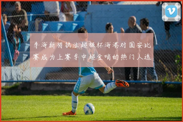 李海新将执法超级杯海港对国安比赛成为上赛季中超金哨的热门人选