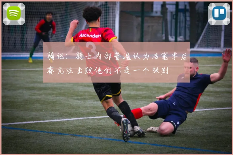 骑记：骑士内部普遍认为活塞季后赛无法击败他们不是一个级别