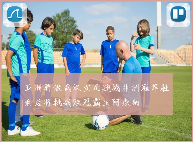 亚洲骄傲武汉女足迎战非洲冠军胜利后将挑战欧冠霸主阿森纳