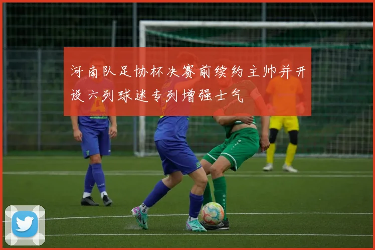 河南队足协杯决赛前续约主帅并开设六列球迷专列增强士气