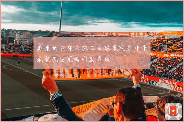 奥康纳点评文班三分球表现公牛未采取包夹策略引发争议