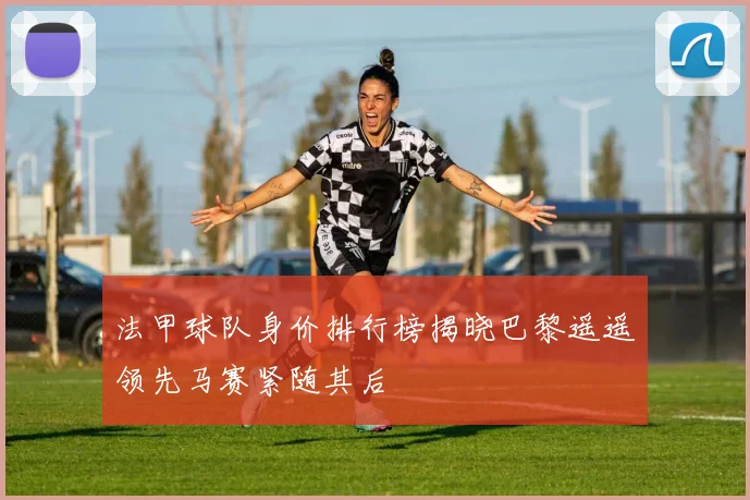法甲球队身价排行榜揭晓巴黎遥遥领先马赛紧随其后