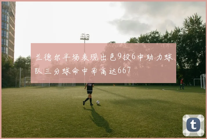 兰德尔半场表现出色9投6中助力球队三分球命中率高达667