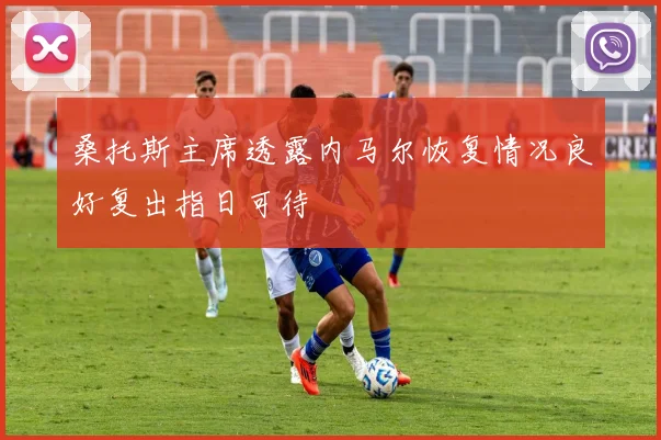 桑托斯主席透露内马尔恢复情况良好复出指日可待