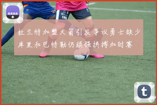 杜兰特加盟火箭引发争议勇士缺少库里和巴特勒仍顽强拼搏加时赛