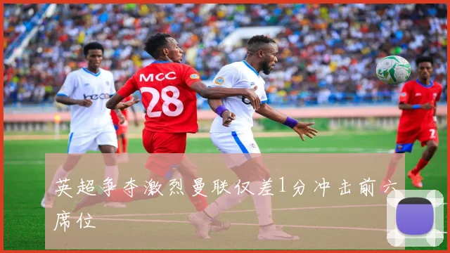 英超争夺激烈曼联仅差1分冲击前六席位