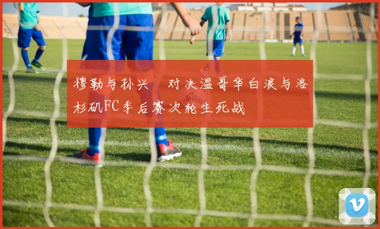 穆勒与孙兴慜对决温哥华白浪与洛杉矶FC季后赛次轮生死战