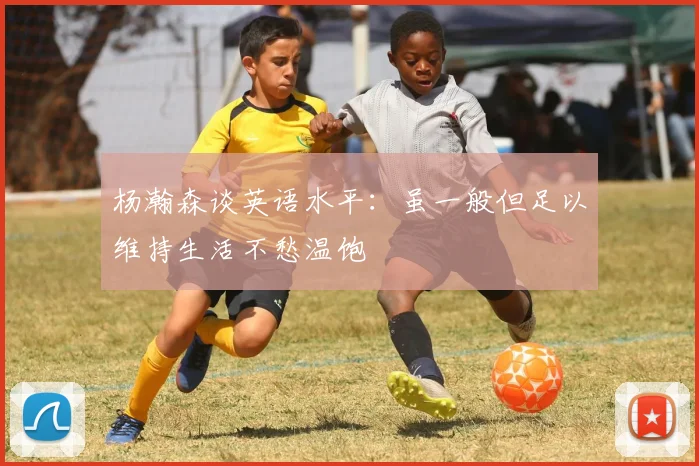 杨瀚森谈英语水平：虽一般但足以维持生活不愁温饱