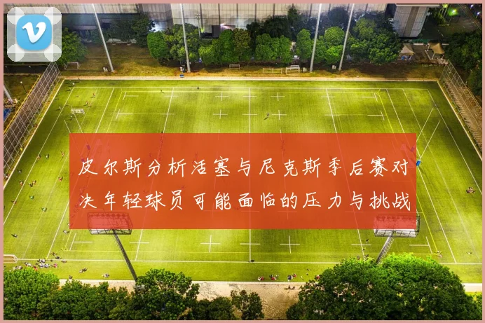 皮尔斯分析活塞与尼克斯季后赛对决年轻球员可能面临的压力与挑战