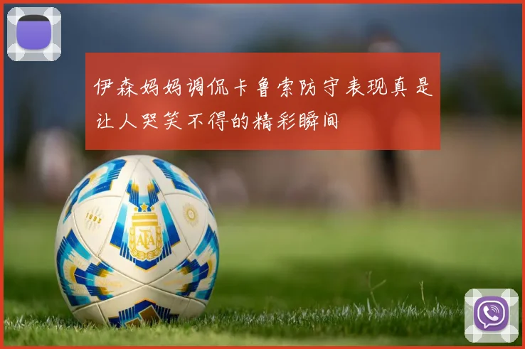 伊森妈妈调侃卡鲁索防守表现真是让人哭笑不得的精彩瞬间