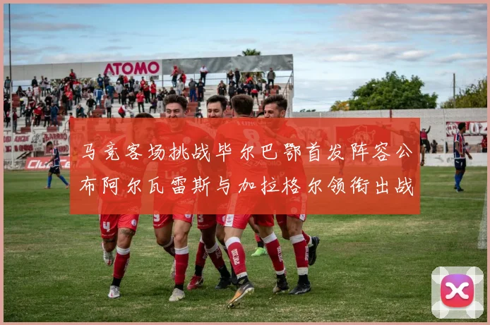 马竞客场挑战毕尔巴鄂首发阵容公布阿尔瓦雷斯与加拉格尔领衔出战