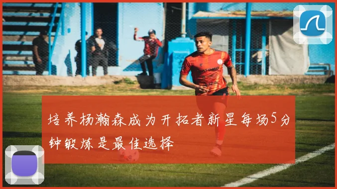 培养杨瀚森成为开拓者新星每场5分钟锻炼是最佳选择