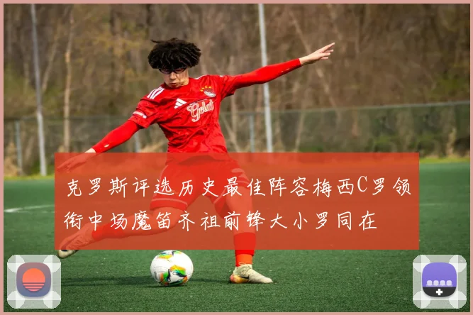 克罗斯评选历史最佳阵容梅西C罗领衔中场魔笛齐祖前锋大小罗同在